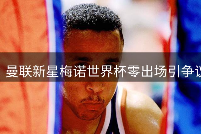 曼联新星梅诺世界杯零出场引争议 伤退季军赛遭罢赛质疑