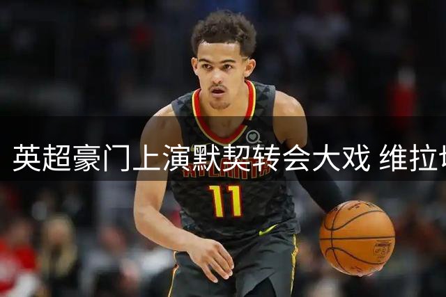 英超豪门上演默契转会大戏 维拉切尔西双重联动破局PSR