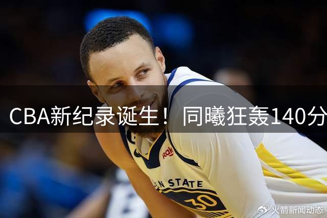 CBA新纪录诞生！同曦狂轰140分刷新队史及赛季战绩